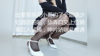 出差哥探花小哥约了个眼镜少妇酒店啪啪，舔弄口交上位骑乘后入猛操，呻吟娇喘非常诱人