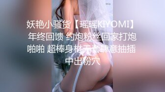 妖艳小骚货【瑶瑶KIYOMI】年终回馈 约炮粉丝回家打炮啪啪 超棒身材无套肆意抽插 中出粉穴