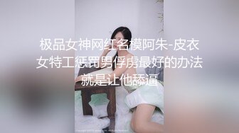 极品女神网红名模阿朱-皮衣女特工惩罚男俘虏最好的办法就是让他舔逼