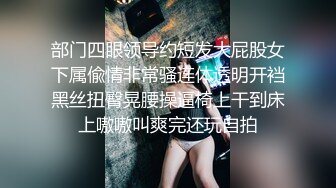 部门四眼领导约短发大屁股女下属偸情非常骚连体透明开裆黑丝扭臀晃腰操逼椅上干到床上嗷嗷叫爽完还玩自拍