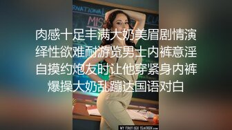 肉感十足丰满大奶美眉剧情演绎性欲难耐游览男士内裤意淫自摸约炮友时让他穿紧身内裤爆操大奶乱蹦达国语对白