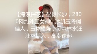 【海浪探花】坐标长沙，2800网约外围女神，冰肌玉骨俏佳人，玉体横陈，黑森林水汪汪求插入，高潮迭起