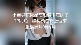 小宝寻花极品高颜值丰满妹子TP啪啪，镜头前口交上位骑坐猛操呻吟娇喘