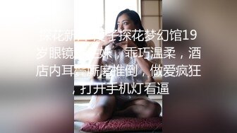 探花新片 瘦子探花梦幻馆19岁眼镜学生妹，乖巧温柔，酒店内耳鬓厮磨推倒，做爱疯狂，打开手机灯看逼