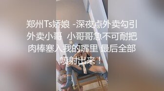 郑州Ts娇娘 -深夜点外卖勾引外卖小哥  小哥哥急不可耐把肉棒塞入我的嘴里 最后全部喷射出来！