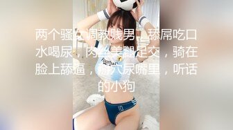 两个骚女调教贱男，舔屌吃口水喝尿，肉丝美腿足交，骑在脸上舔逼，掰穴尿嘴里，听话的小狗