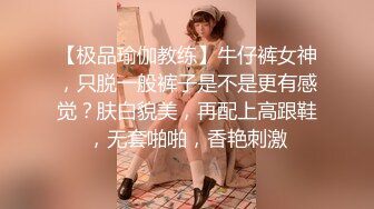 【极品瑜伽教练】牛仔裤女神，只脱一般裤子是不是更有感觉？肤白貌美，再配上高跟鞋，无套啪啪，香艳刺激