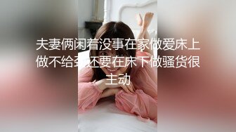 夫妻俩闲着没事在家做爱床上做不给劲还要在床下做骚货很主动