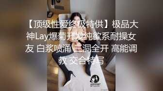 【顶级性爱终极特供】极品大神Lay爆菊开发纯欲系耐操女友 白浆喷涌 三洞全开 高能调教 交合特写