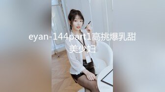 eyan-144part1高挑爆乳甜美少妇