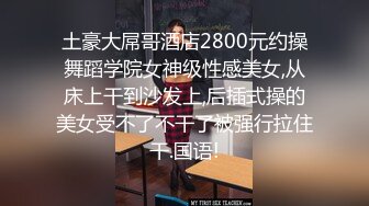 土豪大屌哥酒店2800元约操舞蹈学院女神级性感美女,从床上干到沙发上,后插式操的美女受不了不干了被强行拉住干.国语!