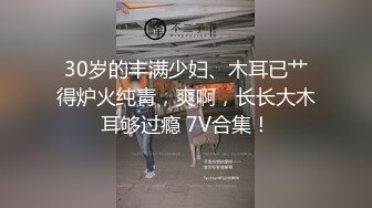 30岁的丰满少妇、木耳已艹得炉火纯青，爽啊，长长大木耳够过瘾 7V合集！