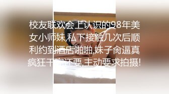 校友联欢会上认识的98年美女小师妹,私下接触几次后顺利约到酒店啪啪,妹子肏逼真疯狂干完还要,主动要求拍摄!