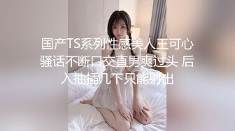 国产TS系列性感美人王可心骚话不断口交直男爽过头 后入抽插几下只能射出