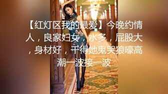 【红灯区我的最爱】今晚约情人，良家妇女，水多，屁股大，身材好，干得她鬼哭狼嚎高潮一波接一波