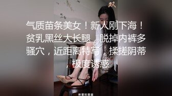 气质苗条美女！新人刚下海！贫乳黑丝大长腿，脱掉内裤多骚穴，近距离特写，揉搓阴蒂，极度诱惑