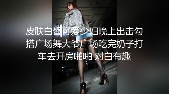 皮肤白皙可爱少妇晚上出击勾搭广场舞大爷广场吃完奶子打车去开房啪啪 对白有趣