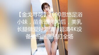 【金戈寻花】2600忽悠足浴小妹，苗条漂亮00后，美乳长腿做爱好激情，超清4K设备偷拍画质吊打全场