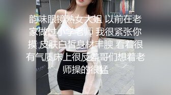 韵味眼镜熟女大姐 以前在老家做过小学老师 我很紧张你摸 皮肤白皙身材丰腴 看着很有气质床上很反差哥们想着老师操的很猛