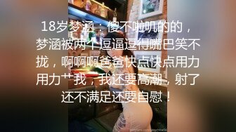 18岁梦涵：傻不啦叽的的，梦涵被两个逗逼逗得嘴巴笑不拢，啊啊啊爸爸快点快点用力用力艹我，我还要高潮，射了还不满足还要自慰！