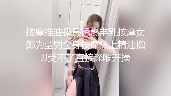 按摩推油极具诱惑丰乳按摩女郎为型男全身按摩抹上精油撸JJ受不了直接深喉开操