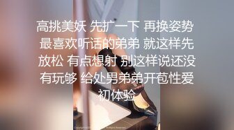 高挑美妖 先扩一下 再换姿势 最喜欢听话的弟弟 就这样先放松 有点想射 别这样说还没有玩够 给处男弟弟开苞性爱初体验