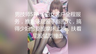 男技师SPA偷拍女客户全程服务，推油按屁股手指扣穴，搞得少妇想要按摩床上操，扶着屁股猛烈撞击