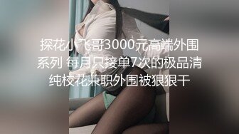 探花小飞哥3000元高端外围系列 每月只接单7次的极品清纯校花兼职外围被狠狠干