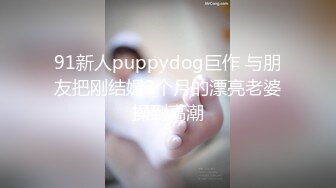 91新人puppydog巨作 与朋友把刚结婚2个月的漂亮老婆操到高潮