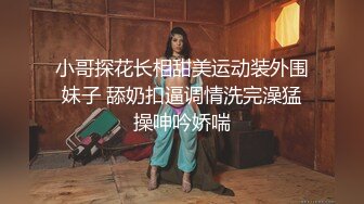 小哥探花长相甜美运动装外围妹子 舔奶扣逼调情洗完澡猛操呻吟娇喘