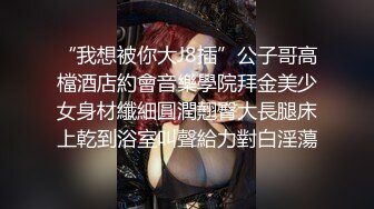 “我想被你大J8插”公子哥高檔酒店約會音樂學院拜金美少女身材纖細圓潤翹臀大長腿床上乾到浴室叫聲給力對白淫蕩