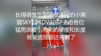 长得很像张韶涵很清纯的小美眉SKY123DV404P去给各位猛男测量小弟弟的硬度和长度 被轮流插翻还内射了