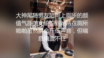 大神尾随男友陪同上厕所的颜值气质美女偷拍到她两在厕所啪啪虽然拼命压低声音，但喘息掩盖不住