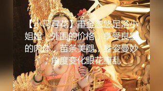 【小马寻花】重金忽悠足浴小姐姐，外围的价格，享受良家的肉体，苗条美腿，身姿曼妙，角度变化眼花缭乱