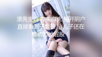 漂亮宝妈 完美白虎 掰开阴户直接看到子宫颈 ，儿子还在旁边打她屁股！