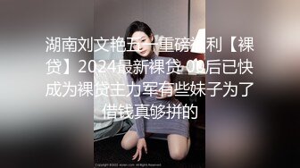 湖南刘文艳五一重磅福利【裸贷】2024最新裸贷 00后已快成为裸贷主力军有些妹子为了借钱真够拼的