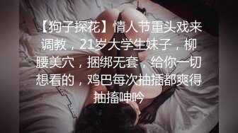 【狗子探花】情人节重头戏来调教，21岁大学生妹子，柳腰美穴，捆绑无套，给你一切想看的，鸡巴每次抽插都爽得抽搐呻吟