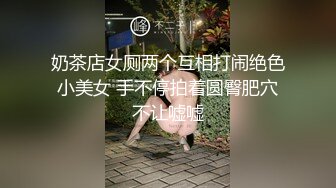 奶茶店女厕两个互相打闹绝色小美女 手不停拍着圆臀肥穴不让嘘嘘