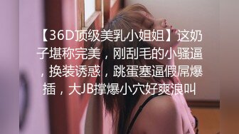 【36D顶级美乳小姐姐】这奶子堪称完美，刚刮毛的小骚逼，换装诱惑，跳蛋塞逼假屌爆插，大JB撑爆小穴好爽浪叫