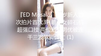 『ED Mosaic』22岁新人首次拍片首次3P 最强女碎石机 超强口技 两位最强男优被连干三发软脚阵亡 (1)