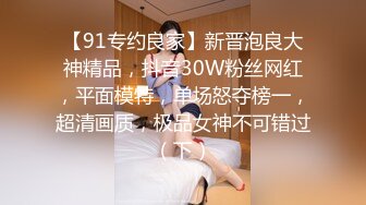 【91专约良家】新晋泡良大神精品，抖音30W粉丝网红，平面模特，单场怒夺榜一，超清画质，极品女神不可错过（下）