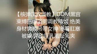 【核弹淫奴调教】DOM黑宫 束缚捆绑浴厕调教精奴 绝美身材情趣吊带女神 塞着肛塞被操 晃动巨乳羞耻乳夹