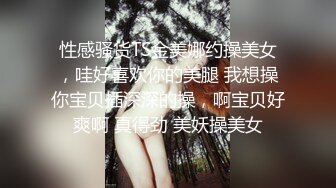 性感骚货TS金美娜约操美女，哇好喜欢你的美腿 我想操你宝贝插深深的操，啊宝贝好爽啊 真得劲 美妖操美女