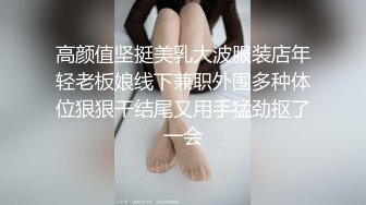 高颜值坚挺美乳大波服装店年轻老板娘线下兼职外围多种体位狠狠干结尾又用手猛劲抠了一会