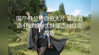 国产41分钟自拍大片 星级酒店4P成都学生妹国语对白完整版