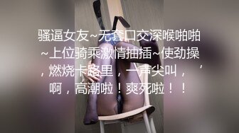 骚逼女友~无套口交深喉啪啪~上位骑乘激情抽插~使劲操，燃烧卡路里，一声尖叫，‘啊，高潮啦！爽死啦！！