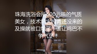 珠海洗浴会所600元搞的气质美女，技术炉火纯青还没来的及操就被口爆了！谁让鸡巴不争气了！