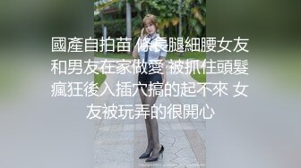 國產自拍苗 條長腿細腰女友和男友在家做愛 被抓住頭髮瘋狂後入插穴搞的起不來 女友被玩弄的很開心