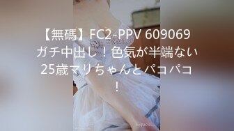 【無碼】FC2-PPV 609069 ガチ中出し！色気が半端ない25歳マリちゃんとパコパコ！