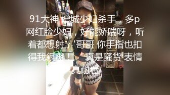 91大神 增城少妇杀手，多p网红脸少妇，好能娇喘呀，听着都想射，'哥哥 你手指也扣得我很爽！‘ 真是骚货 表情真耐看